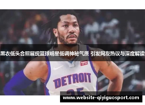 黑衣低头合照展现篮球明星低调神秘气质 引发网友热议与深度解读